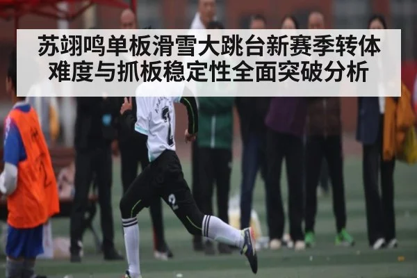 苏翊鸣单板滑雪大跳台新赛季转体难度与抓板稳定性全面突破分析