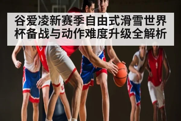 谷爱凌新赛季自由式滑雪世界杯备战与动作难度升级全解析